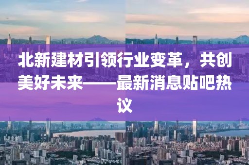 北新建材引领行业变革，共创美好未来——最新消息贴吧热议