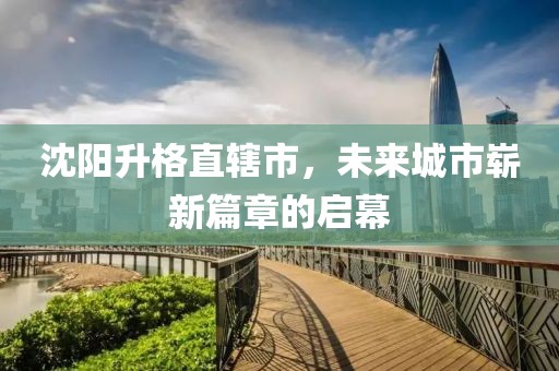 沈阳升格直辖市，未来城市崭新篇章的启幕