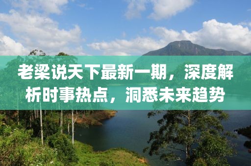 老梁说天下最新一期，深度解析时事热点，洞悉未来趋势