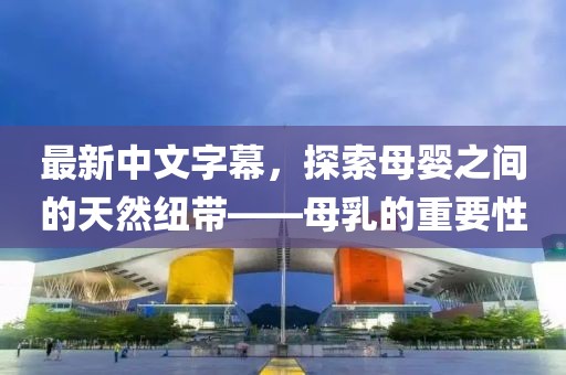 最新中文字幕，探索母婴之间的天然纽带——母乳的重要性