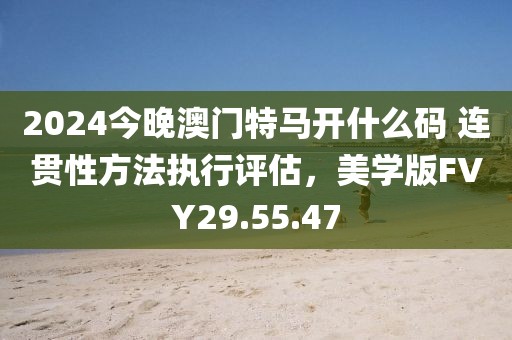 2024今晚澳门特马开什么码 连贯性方法执行评估，美学版FVY29.55.47
