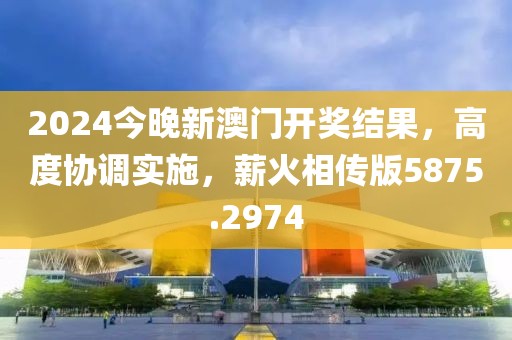 2024今晚新澳门开奖结果，高度协调实施，薪火相传版5875.2974