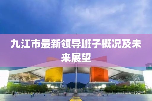 九江市最新领导班子概况及未来展望