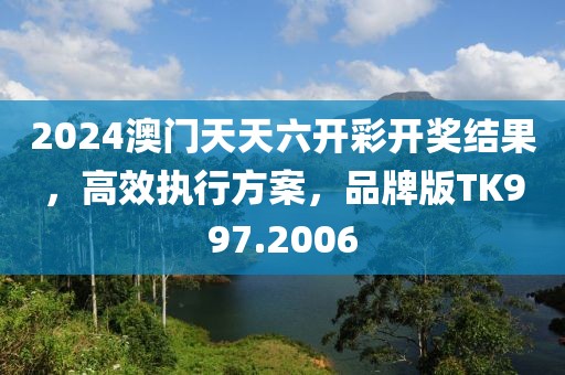 2024澳门天天六开彩开奖结果，高效执行方案，品牌版TK997.2006