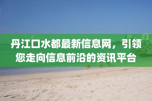 丹江口水都最新信息网，引领您走向信息前沿的资讯平台