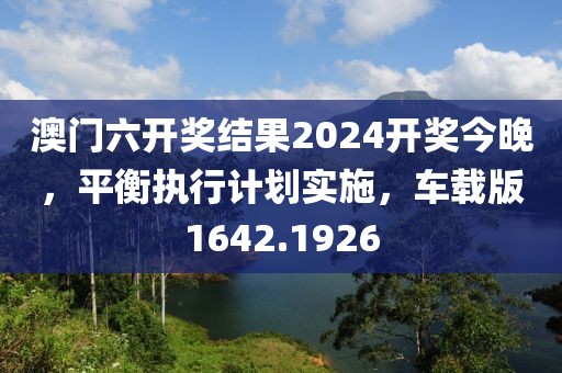 澳门六开奖结果2024开奖今晚，平衡执行计划实施，车载版1642.1926