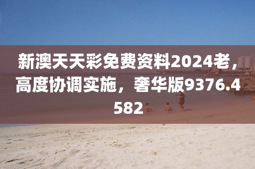 新澳天天彩免费资料2024老，高度协调实施，奢华版9376.4582