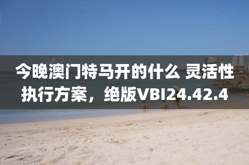 今晚澳门特马开的什么 灵活性执行方案，绝版VBI24.42.4
