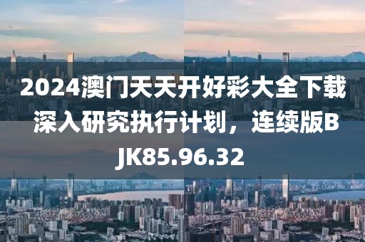 2024澳门天天开好彩大全下载 深入研究执行计划，连续版BJK85.96.32
