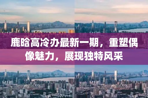 鹿晗高冷办最新一期，重塑偶像魅力，展现独特风采