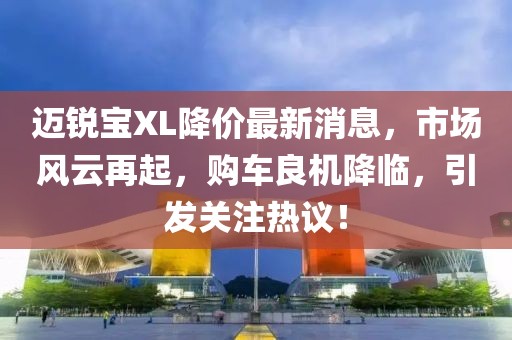 迈锐宝XL降价最新消息，市场风云再起，购车良机降临，引发关注热议！