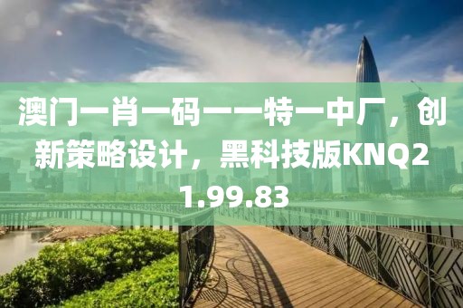 澳门一肖一码一一特一中厂，创新策略设计，黑科技版KNQ21.99.83
