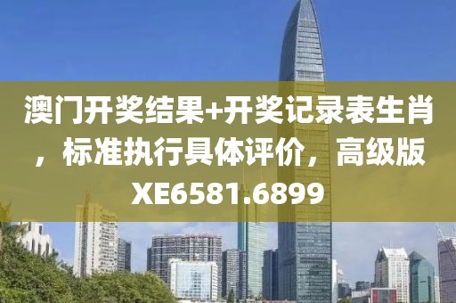 澳门开奖结果+开奖记录表生肖，标准执行具体评价，高级版XE6581.6899