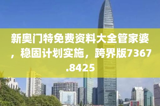 新奥门特免费资料大全管家婆，稳固计划实施，跨界版7367.8425