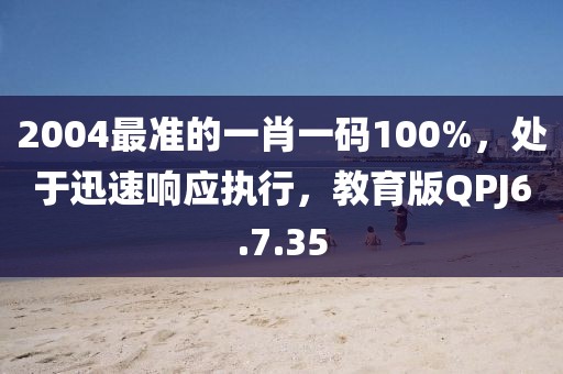 2004最准的一肖一码100%，处于迅速响应执行，教育版QPJ6.7.35
