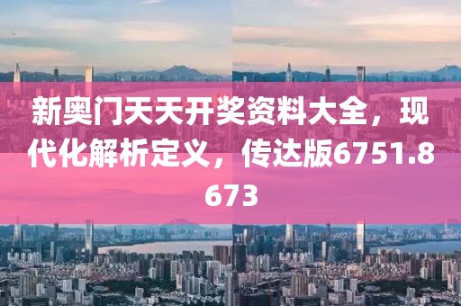 新奥门天天开奖资料大全，现代化解析定义，传达版6751.8673