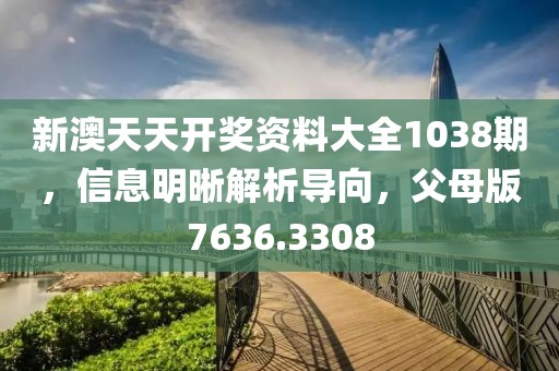 新澳天天开奖资料大全1038期，信息明晰解析导向，父母版7636.3308