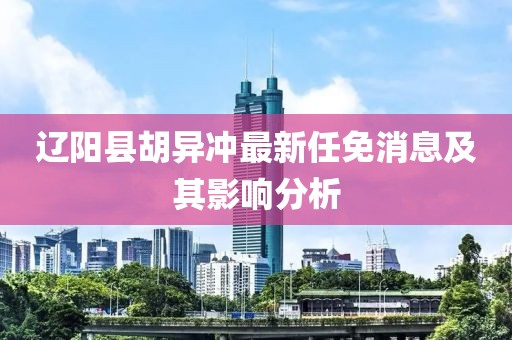 辽阳县胡异冲最新任免消息及其影响分析