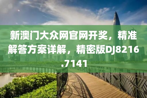 新澳门大众网官网开奖，精准解答方案详解，精密版DJ8216.7141