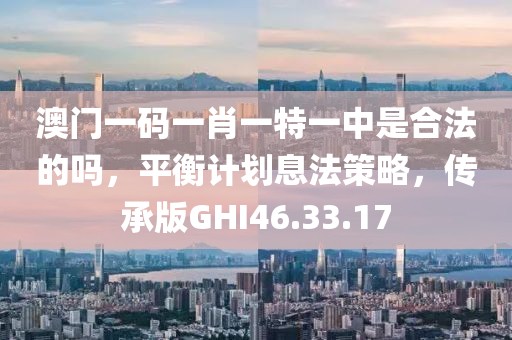 澳门一码一肖一特一中是合法的吗，平衡计划息法策略，传承版GHI46.33.17