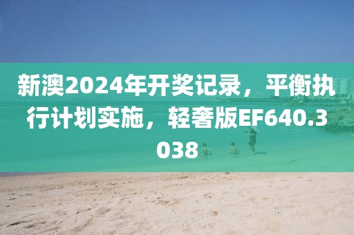 新澳2024年开奖记录，平衡执行计划实施，轻奢版EF640.3038