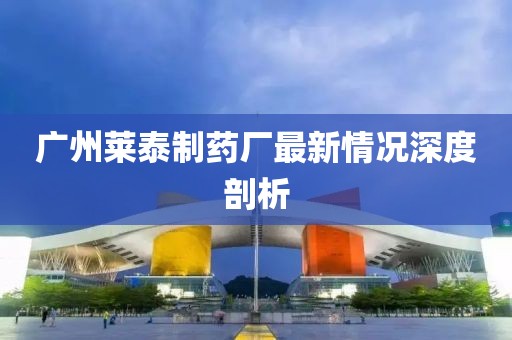 广州莱泰制药厂最新情况深度剖析