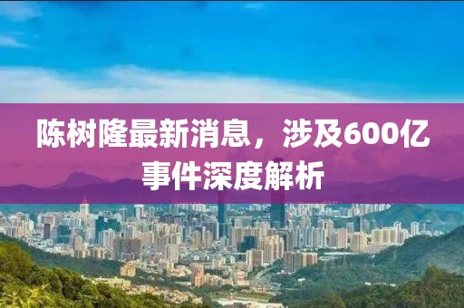 陈树隆最新消息，涉及600亿事件深度解析
