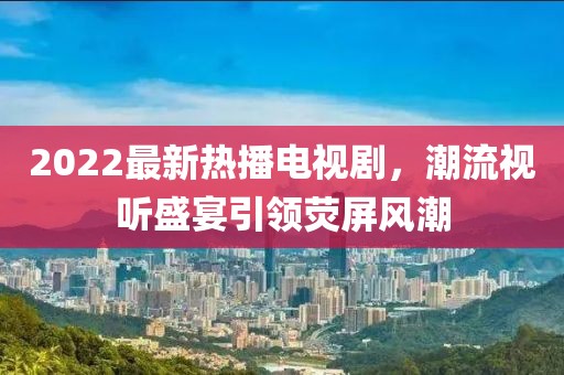 2022最新热播电视剧，潮流视听盛宴引领荧屏风潮