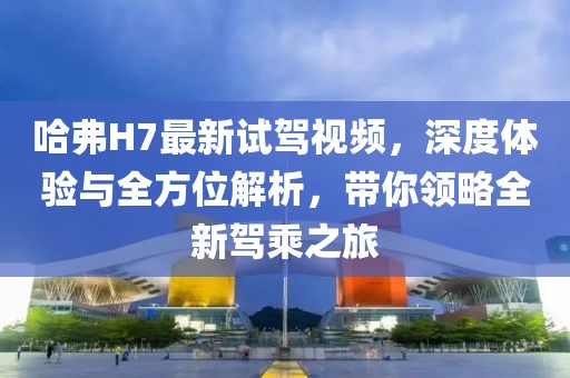 哈弗H7最新试驾视频，深度体验与全方位解析，带你领略全新驾乘之旅