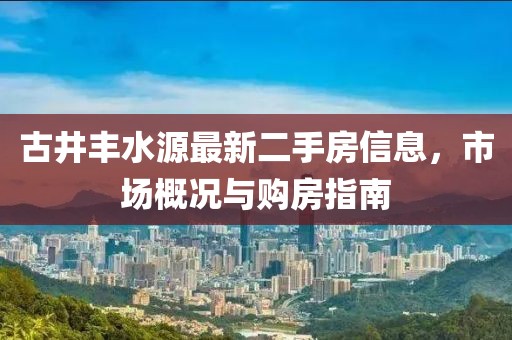 古井丰水源最新二手房信息，市场概况与购房指南