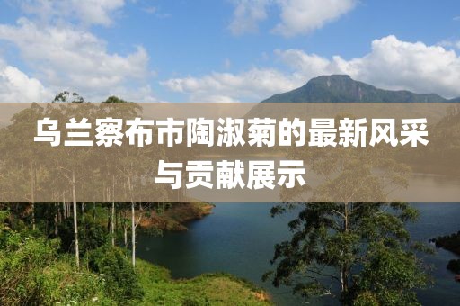 乌兰察布市陶淑菊的最新风采与贡献展示