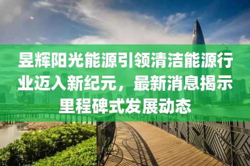 昱辉阳光能源引领清洁能源行业迈入新纪元，最新消息揭示里程碑式发展动态