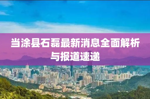 当涂县石磊最新消息全面解析与报道速递