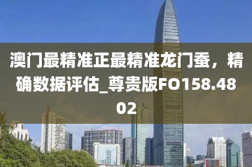 澳门最精准正最精准龙门蚕，精确数据评估_尊贵版FO158.4802