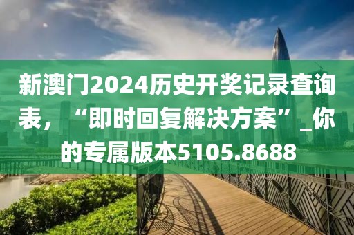 新澳门2024历史开奖记录查询表，“即时回复解决方案”_你的专属版本5105.8688