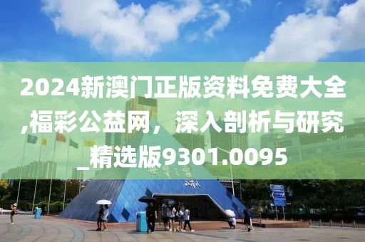 2024新澳门正版资料免费大全,福彩公益网，深入剖析与研究_精选版9301.0095
