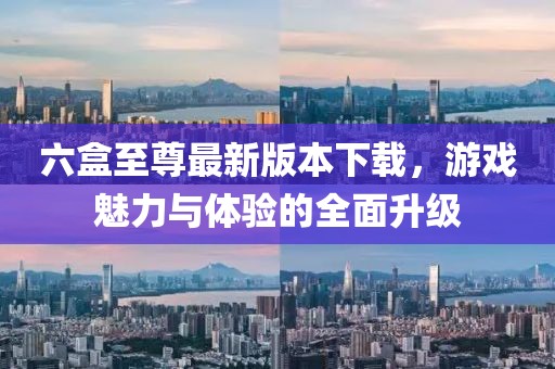 六盒至尊最新版本下载，游戏魅力与体验的全面升级