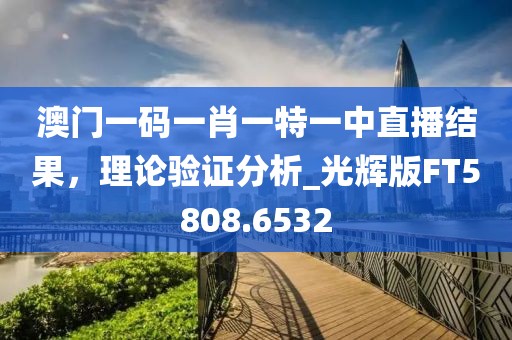 澳门一码一肖一特一中直播结果，理论验证分析_光辉版FT5808.6532