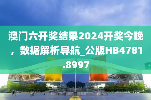 澳门六开奖结果2024开奖今晚，数据解析导航_公版HB4781.8997