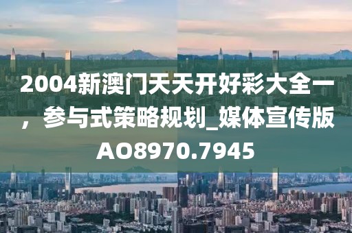 2004新澳门天天开好彩大全一，参与式策略规划_媒体宣传版AO8970.7945