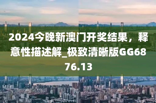 2024今晚新澳门开奖结果，释意性描述解_极致清晰版GG6876.13