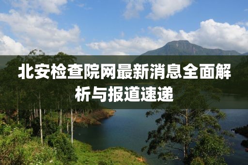 北安检查院网最新消息全面解析与报道速递