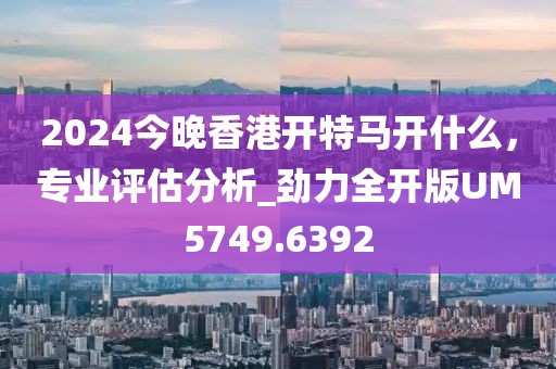 2024今晚香港开特马开什么，专业评估分析_劲力全开版UM5749.6392