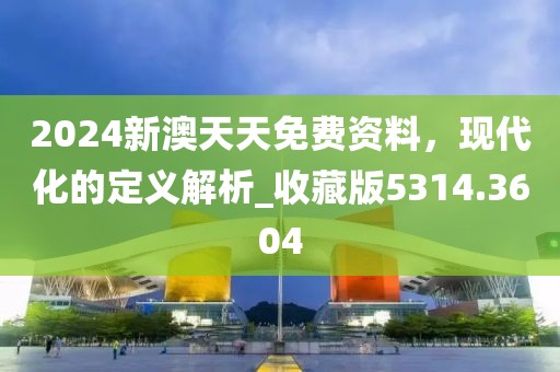 2024新澳天天免费资料，现代化的定义解析_收藏版5314.3604