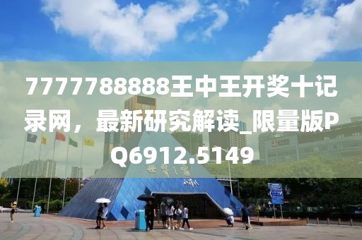 7777788888王中王开奖十记录网，最新研究解读_限量版PQ6912.5149
