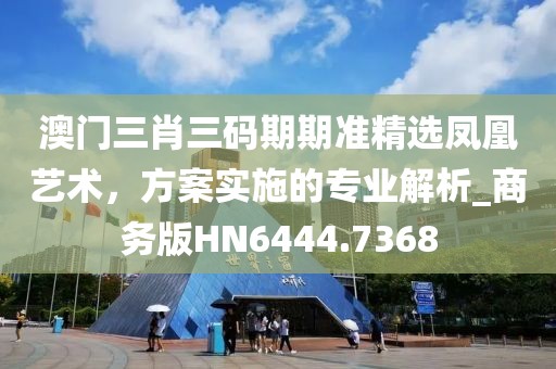 澳门三肖三码期期准精选凤凰艺术，方案实施的专业解析_商务版HN6444.7368