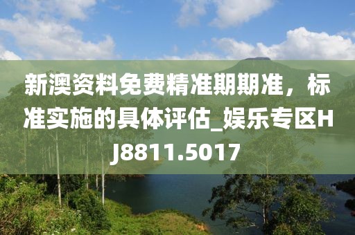 新澳资料免费精准期期准，标准实施的具体评估_娱乐专区HJ8811.5017
