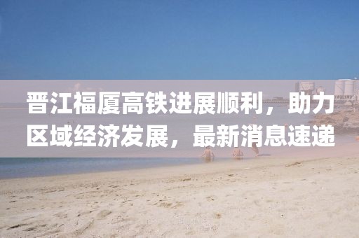 晋江福厦高铁进展顺利，助力区域经济发展，最新消息速递