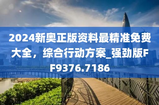 2024新奥正版资料最精准免费大全，综合行动方案_强劲版FF9376.7186