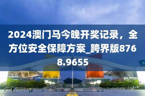2024澳门马今晚开奖记录，全方位安全保障方案_跨界版8768.9655